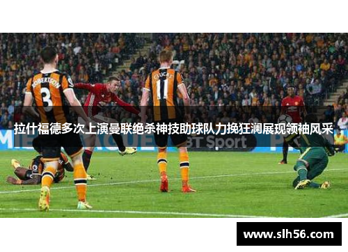 拉什福德多次上演曼联绝杀神技助球队力挽狂澜展现领袖风采