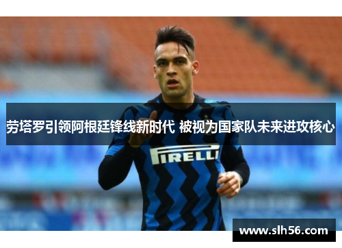 劳塔罗引领阿根廷锋线新时代 被视为国家队未来进攻核心