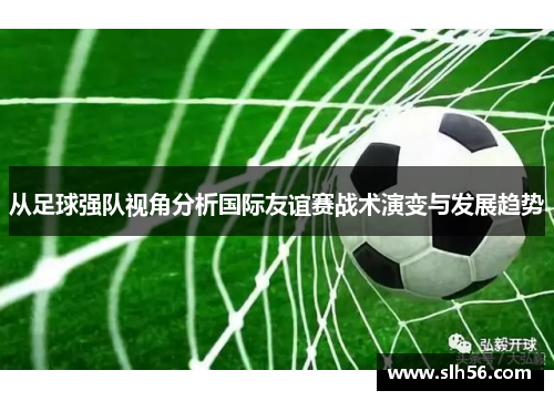 从足球强队视角分析国际友谊赛战术演变与发展趋势 从足球强队视角分析国际友谊赛战术演变与发展趋势