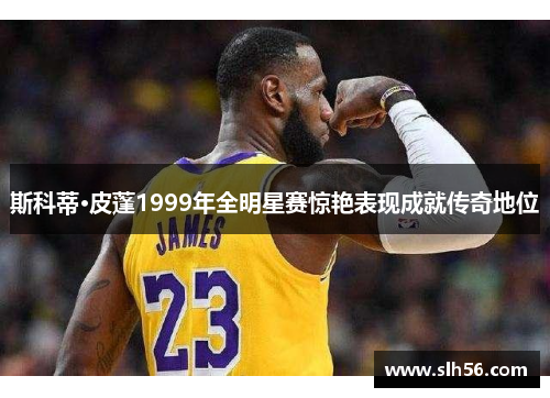 斯科蒂·皮蓬1999年全明星赛惊艳表现成就传奇地位