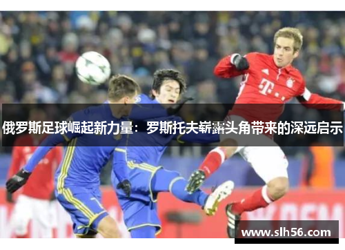 俄罗斯足球崛起新力量:罗斯托夫崭露头角带来的深远启示 俄罗斯足球崛起新力量:罗斯托夫崭露头角带来的深远启示