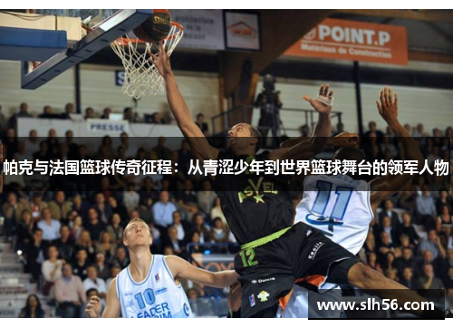 帕克与法国篮球传奇征程：从青涩少年到世界篮球舞台的领军人物
