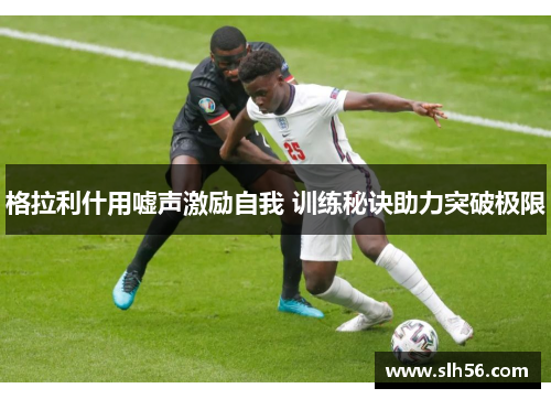 格拉利什用嘘声激励自我 训练秘诀助力突破极限