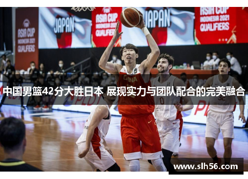 中国男篮42分大胜日本 展现实力与团队配合的完美融合