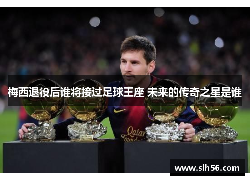梅西退役后谁将接过足球王座 未来的传奇之星是谁 梅西退役后谁将接过足球王座 未来的传奇之星是谁