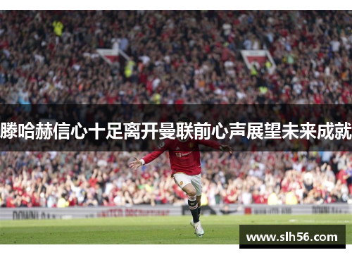 滕哈赫信心十足离开曼联前心声展望未来成就