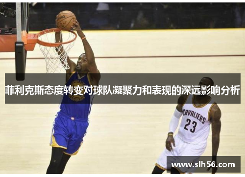 菲利克斯态度转变对球队凝聚力和表现的深远影响分析 菲利克斯态度转变对球队凝聚力和表现的深远影响分析