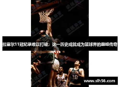 拉塞尔11冠纪录难以打破，这一历史成就成为篮球界的巅峰传奇