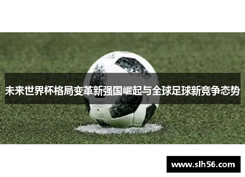 未来世界杯格局变革新强国崛起与全球足球新竞争态势 未来世界杯格局变革新强国崛起与全球足球新竞争态势